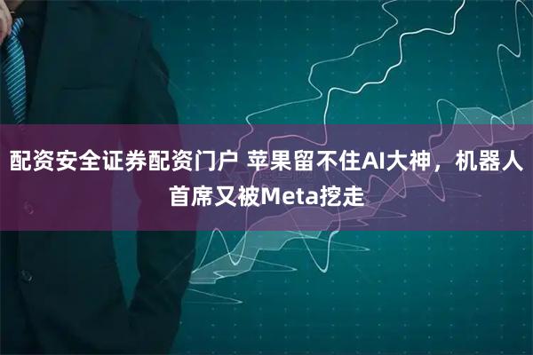 配资安全证券配资门户 苹果留不住AI大神，机器人首席又被Meta挖走