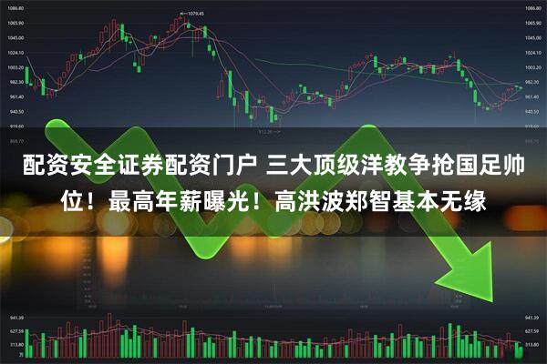 配资安全证券配资门户 三大顶级洋教争抢国足帅位！最高年薪曝光！高洪波郑智基本无缘
