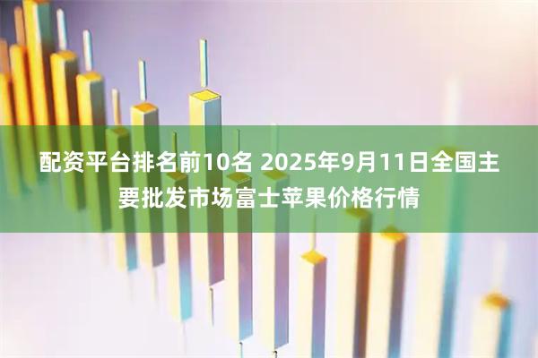 配资平台排名前10名 2025年9月11日全国主要批发市场富士苹果价格行情
