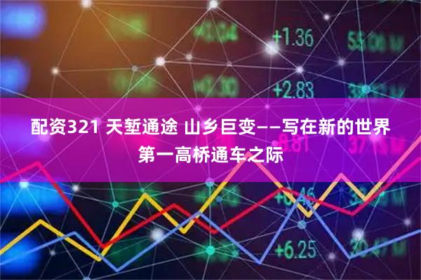 配资321 天堑通途 山乡巨变——写在新的世界第一高桥通车之际