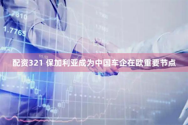 配资321 保加利亚成为中国车企在欧重要节点