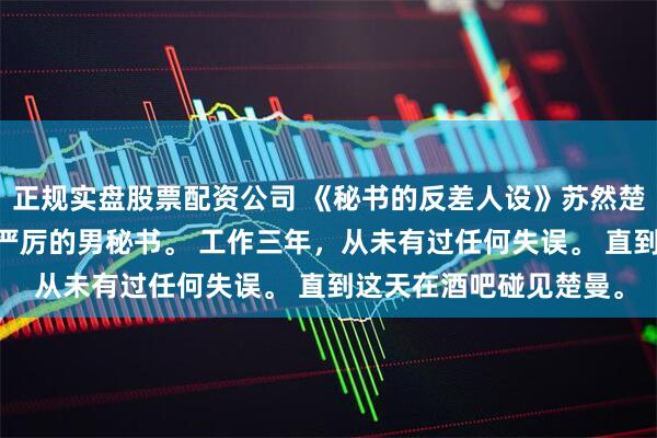 正规实盘股票配资公司 《秘书的反差人设》苏然楚曼 我是楚曼身边古板严厉的男秘书。 工作三年，从未有过任何失误。 直到这天在酒吧碰见楚曼。