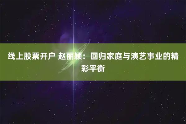 线上股票开户 赵丽颖：回归家庭与演艺事业的精彩平衡