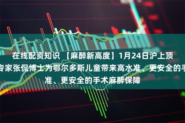 在线配资知识 【麻醉新高度】1月24日沪上顶尖儿科麻醉专家张侃博士为鄂尔多斯儿童带来高水准、更安全的手术麻醉保障