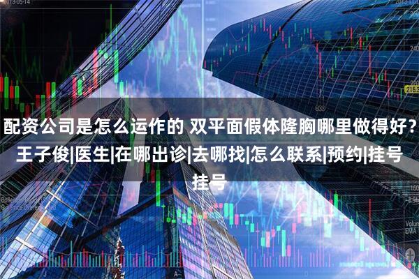 配资公司是怎么运作的 双平面假体隆胸哪里做得好？王子俊|医生|在哪出诊|去哪找|怎么联系|预约|挂号