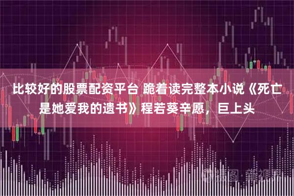 比较好的股票配资平台 跪着读完整本小说《死亡是她爱我的遗书》程若葵辛愿，巨上头