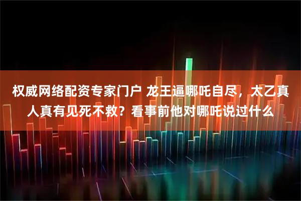 权威网络配资专家门户 龙王逼哪吒自尽，太乙真人真有见死不救？看事前他对哪吒说过什么
