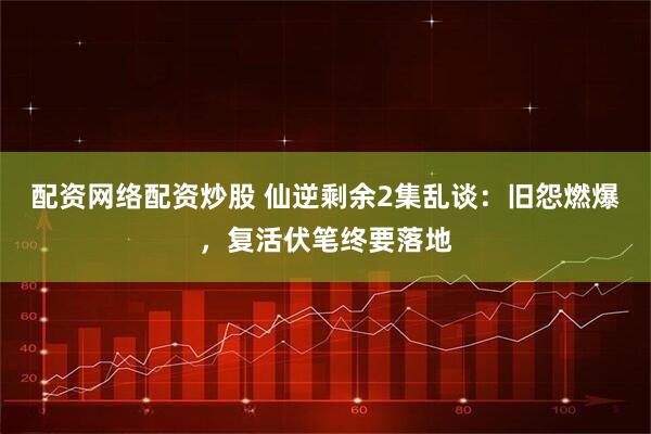 配资网络配资炒股 仙逆剩余2集乱谈：旧怨燃爆，复活伏笔终要落地