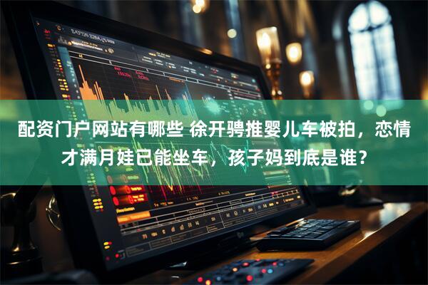 配资门户网站有哪些 徐开骋推婴儿车被拍，恋情才满月娃已能坐车，孩子妈到底是谁？