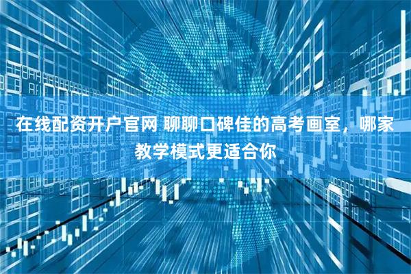 在线配资开户官网 聊聊口碑佳的高考画室，哪家教学模式更适合你