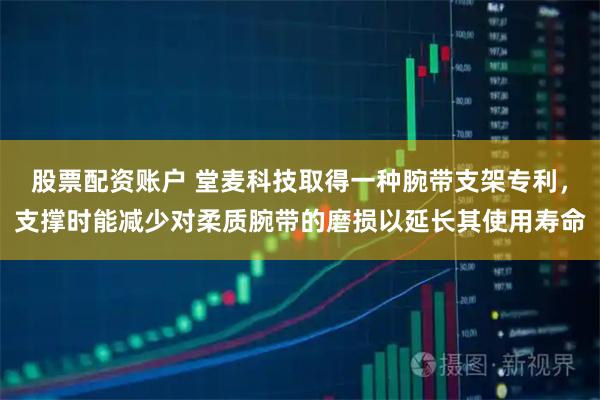 股票配资账户 堂麦科技取得一种腕带支架专利，支撑时能减少对柔质腕带的磨损以延长其使用寿命
