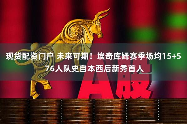 现货配资门户 未来可期！埃奇库姆赛季场均15+5 76人队史自本西后新秀首人