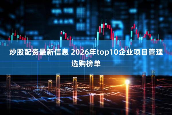 炒股配资最新信息 2026年top10企业项目管理选购榜单