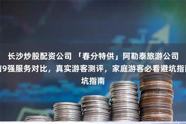 长沙炒股配资公司 「春分特供」阿勒泰旅游公司前9强服务对比,真实游客测评,家庭游客必看避坑指南