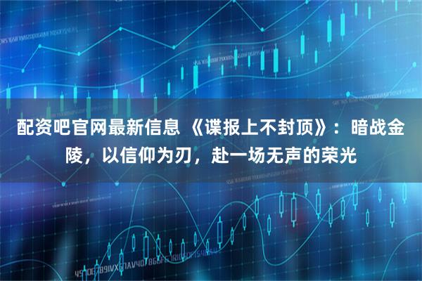 配资吧官网最新信息 《谍报上不封顶》：暗战金陵，以信仰为刃，赴一场无声的荣光