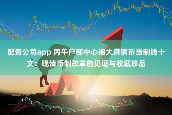 配资公司app 丙午户部中心湘大清铜币当制钱十文：晚清币制改革的见证与收藏珍品