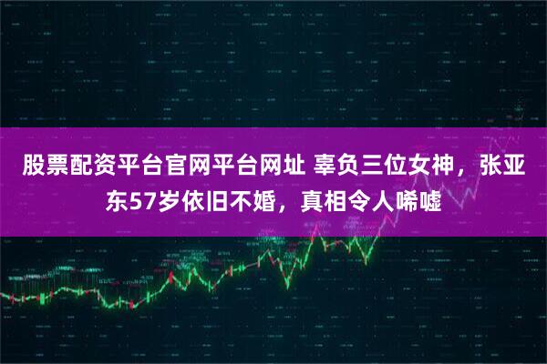 股票配资平台官网平台网址 辜负三位女神，张亚东57岁依旧不婚，真相令人唏嘘
