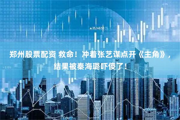 郑州股票配资 救命！冲着张艺谋点开《主角》，结果被秦海璐吓傻了！