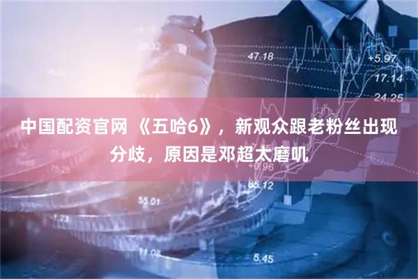 中国配资官网 《五哈6》，新观众跟老粉丝出现分歧，原因是邓超太磨叽