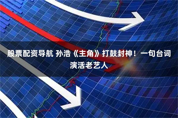 股票配资导航 孙浩《主角》打鼓封神！一句台词演活老艺人
