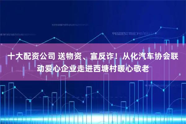十大配资公司 送物资、宣反诈！从化汽车协会联动爱心企业走进西塘村暖心敬老