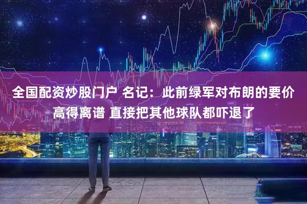 全国配资炒股门户 名记：此前绿军对布朗的要价高得离谱 直接把其他球队都吓退了