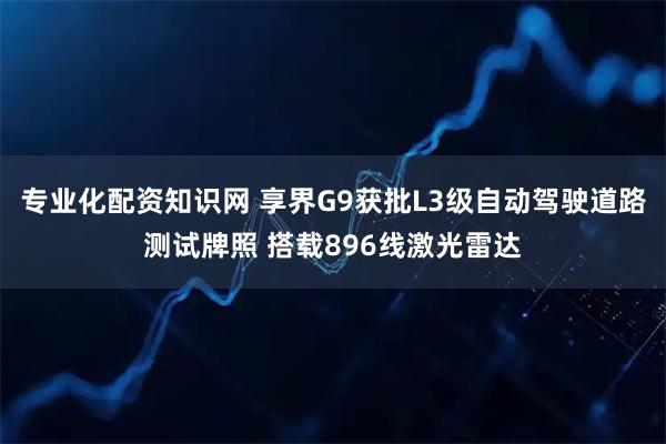 专业化配资知识网 享界G9获批L3级自动驾驶道路测试牌照 搭载896线激光雷达