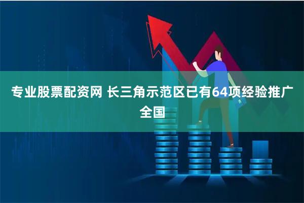 专业股票配资网 长三角示范区已有64项经验推广全国