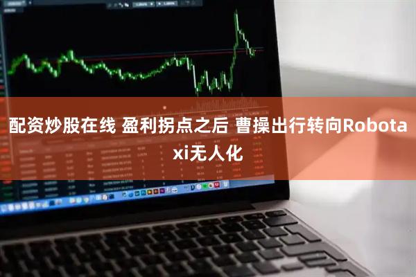 配资炒股在线 盈利拐点之后 曹操出行转向Robotaxi无人化