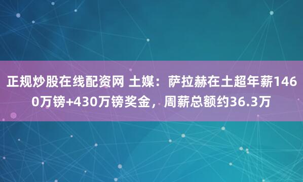正规炒股在线配资网 土媒：萨拉赫在土超年薪1460万镑+430万镑奖金，周薪总额约36.3万