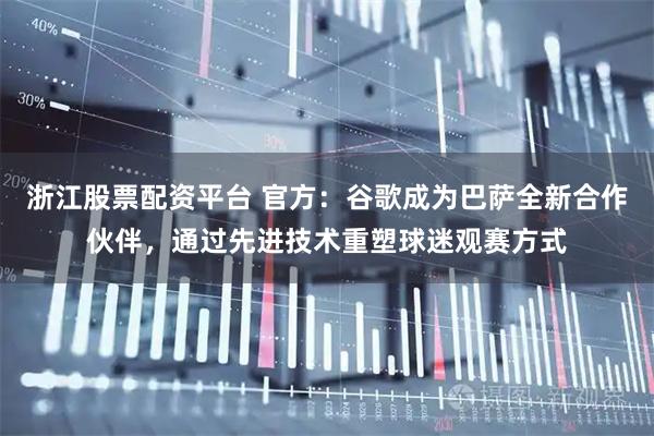 浙江股票配资平台 官方:谷歌成为巴萨全新合作伙伴,通过先进技术重塑球迷观赛方式