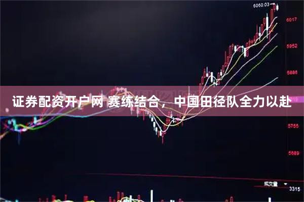 证券配资开户网 赛练结合，中国田径队全力以赴
