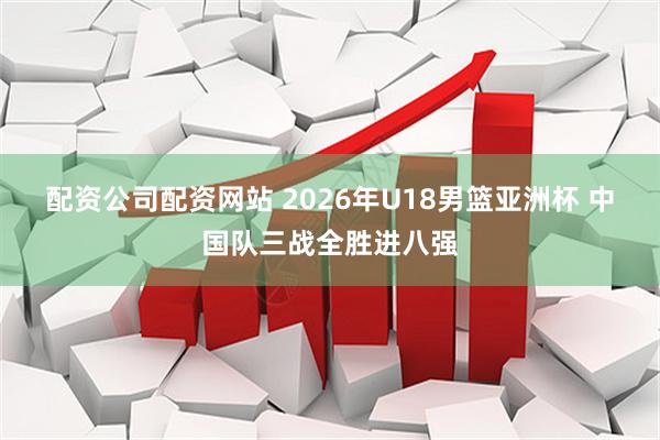 配资公司配资网站 2026年U18男篮亚洲杯 中国队三战全胜进八强