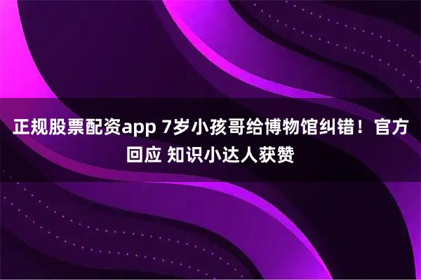 正规股票配资app 7岁小孩哥给博物馆纠错！官方回应 知识小达人获赞