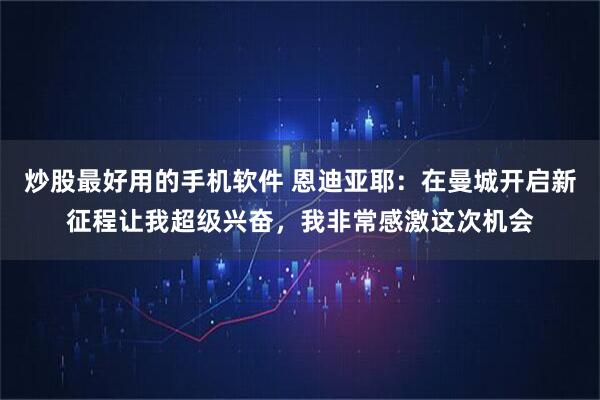 炒股最好用的手机软件 恩迪亚耶：在曼城开启新征程让我超级兴奋，我非常感激这次机会