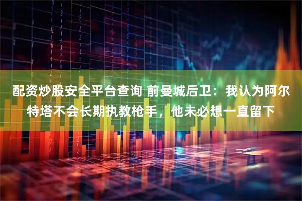 配资炒股安全平台查询 前曼城后卫：我认为阿尔特塔不会长期执教枪手，他未必想一直留下
