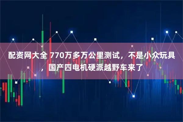 配资网大全 770万多万公里测试，不是小众玩具，国产四电机硬派越野车来了