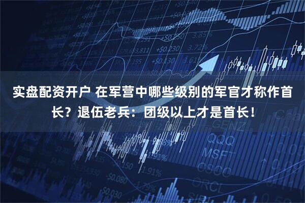 实盘配资开户 在军营中哪些级别的军官才称作首长？退伍老兵：团级以上才是首长！