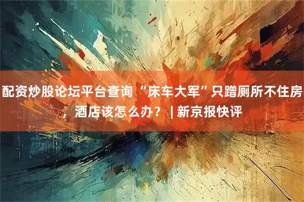 配资炒股论坛平台查询 “床车大军”只蹭厕所不住房，酒店该怎么办？ | 新京报快评