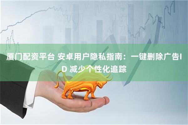 厦门配资平台 安卓用户隐私指南：一键删除广告ID 减少个性化追踪